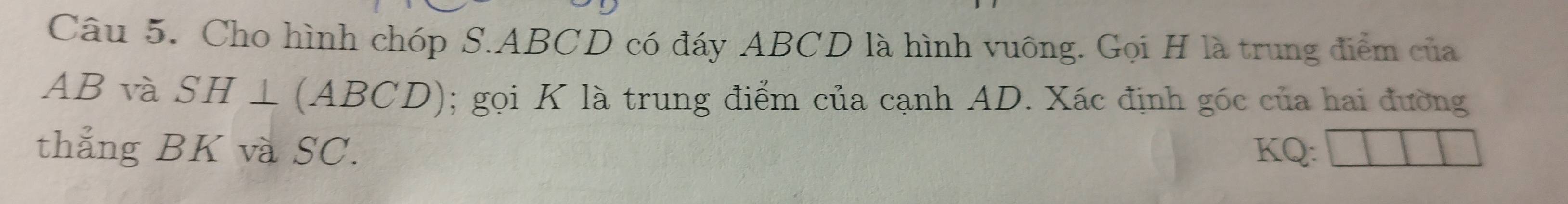 Cho hình chóp S. ABCD có đáy ABCD là hình vuông. Gọi H là trung điểm của
AB và SH⊥ (ABCD); gọi K là trung điểm của cạnh AD. Xác định góc của hai đường 
thẳng BK và SC. KQ :