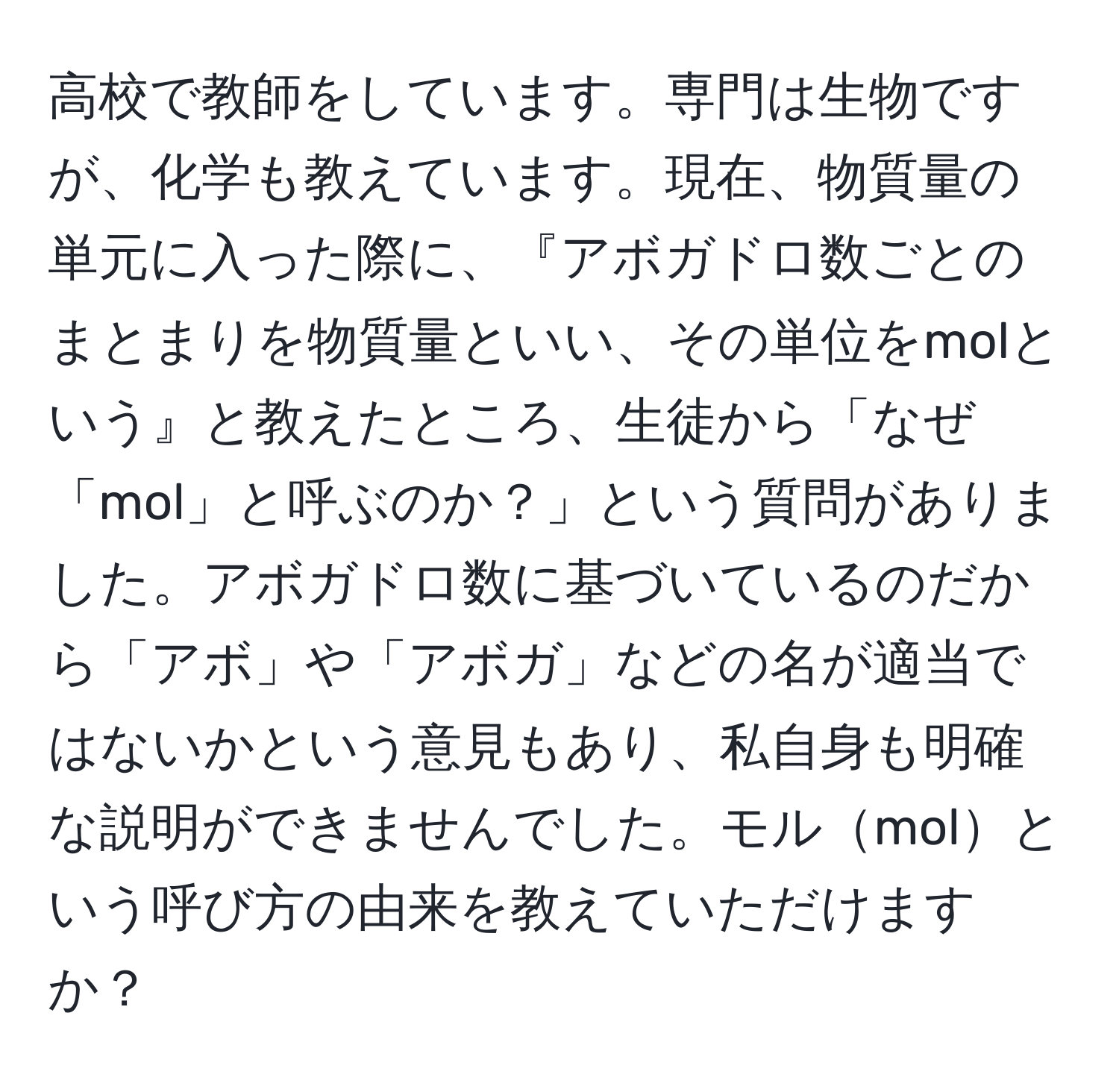 高校で教師をしています。専門は生物ですが、化学も教えています。現在、物質量の単元に入った際に、『アボガドロ数ごとのまとまりを物質量といい、その単位をmolという』と教えたところ、生徒から「なぜ「mol」と呼ぶのか？」という質問がありました。アボガドロ数に基づいているのだから「アボ」や「アボガ」などの名が適当ではないかという意見もあり、私自身も明確な説明ができませんでした。モルmolという呼び方の由来を教えていただけますか？