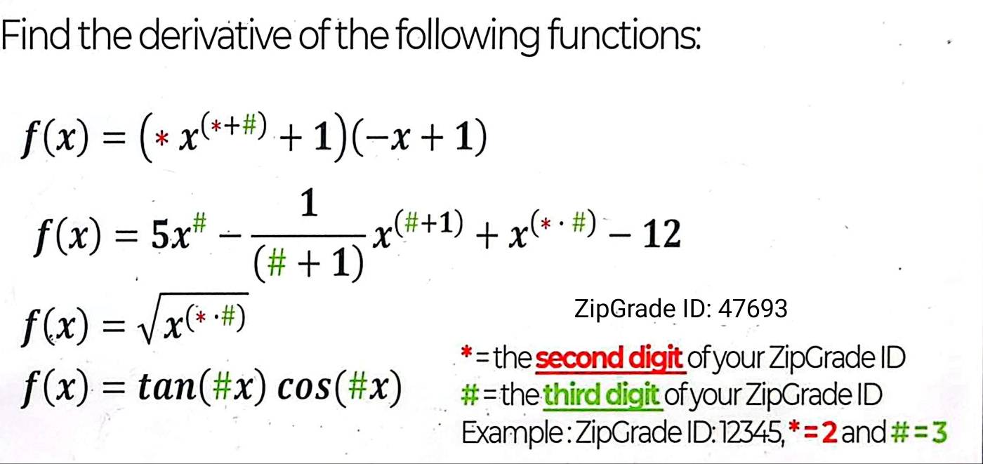 Find the derivative of the following functions:
f(x)=(*x^((*+# ))+1)(-x+1)
f(x)=5x^(#)- 1/(# +1) x^((H+1))+x^((*· H))-12
f(x)=sqrt(x^((*· # )))
ZipGrade ID:47693
* = the second digit of your ZipGrade ID
f(x)=tan (# x)cos (# x) # = the third digit of your ZipGrade ID 
Example : ZipGrade 1D:12345,^*=2 and # =3