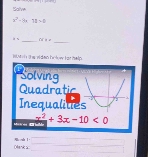 Solve.
x^2-3x-18>0
_
x _or x>
Watch the video below for help. 
1 * Solving Quadratic Inequalities - 
m 
Solving 
Quadratic 
Inequalitie 
Mirar en
x^2+3x-10<0</tex> 
Blank 1:
x=sqrt(x_)
Blank 2: x=x)+(-x)+(-x)+(-x)+(-x)+(-x)=-x