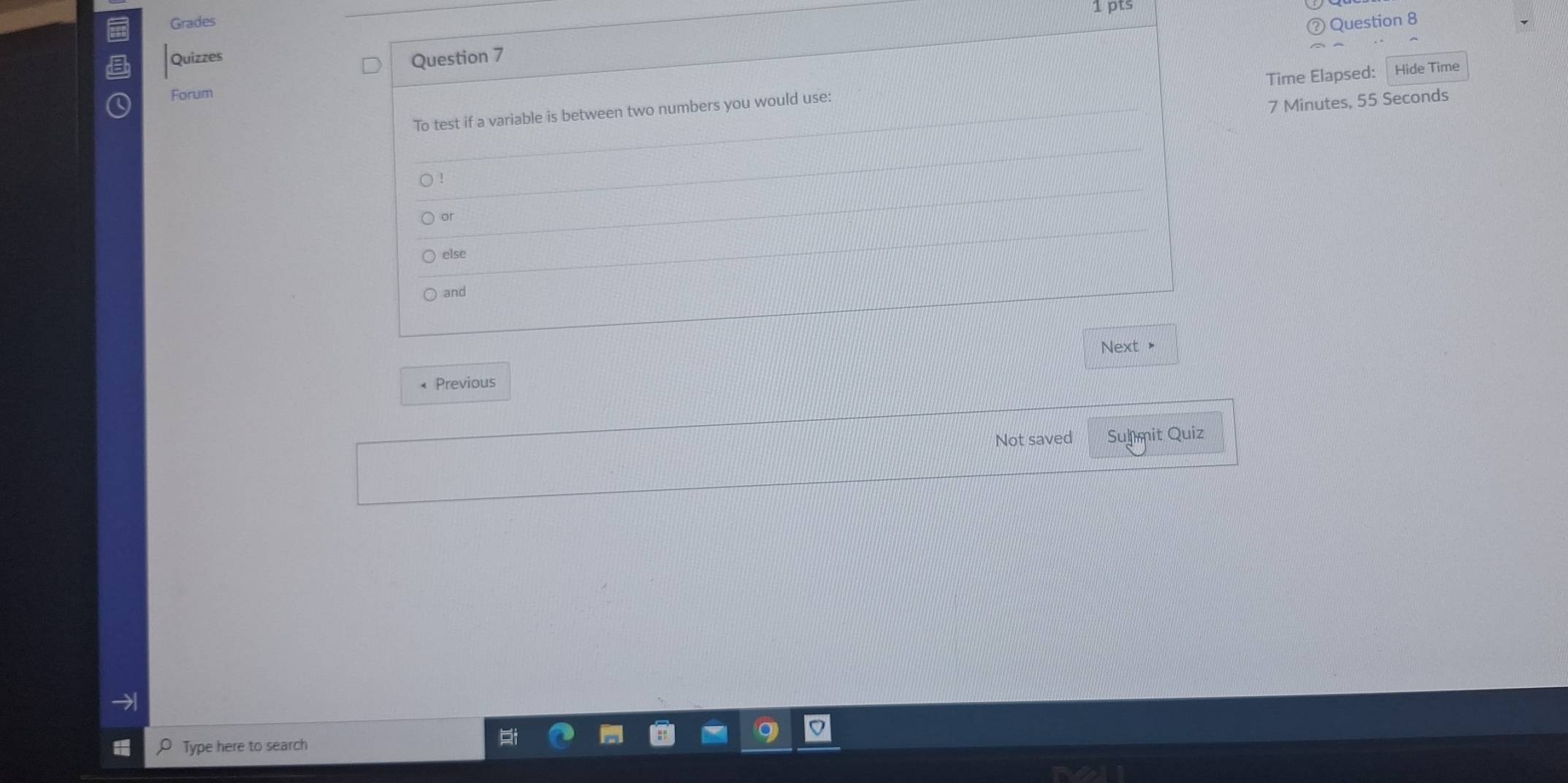 Grades 1 pts 
Question 8 
Quizzes 
Question 7 
Time Elapsed: Hide Time 
Forum 
To test if a variable is between two numbers you would use:
7 Minutes, 55 Seconds
) ! 
or 
else 
and 
Next > 
« Previous 
Not saved Sulmit Quiz 
→ 
Type here to search