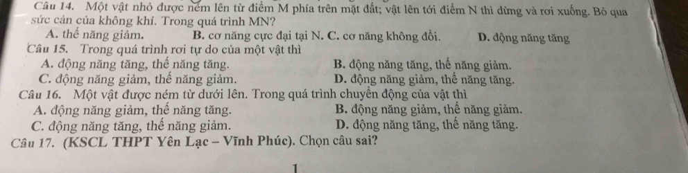 Một vật nhỏ được ném lên từ điểm M phía trên mặt đất; vật lên tới điểm N thì dừng và rơi xuống. Bỏ qua
sức cản của không khí. Trong quá trình MN?
A. thế năng giảm. B. cơ năng cực đại tại N. C. cơ năng không đổi. D. động năng tăng
Câu 15. Trong quá trình rơi tự do của một vật thì
A. động năng tăng, thế năng tăng. B. động năng tăng, thể năng giảm.
C. động năng giảm, thế năng giảm. D. động năng giảm, thế năng tăng.
Câu 16. Một vật được ném từ dưới lên. Trong quá trình chuyền động của vật thì
A. động năng giảm, thế năng tăng. B. động năng giảm, thế năng giảm.
C. động năng tăng, thế năng giảm. D. động năng tăng, thế năng tăng.
Câu 17. (KSCL THPT Yên Lạc - Vĩnh Phúc). Chọn câu sai?