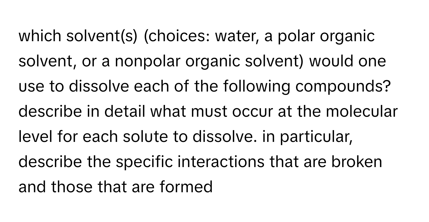 which solvent(s) (choices: water, a polar organic solvent, or a nonpolar organic solvent) would one use to dissolve each of the following compounds? describe in detail what must occur at the molecular level for each solute to dissolve. in particular, describe the specific interactions that are broken and those that are formed