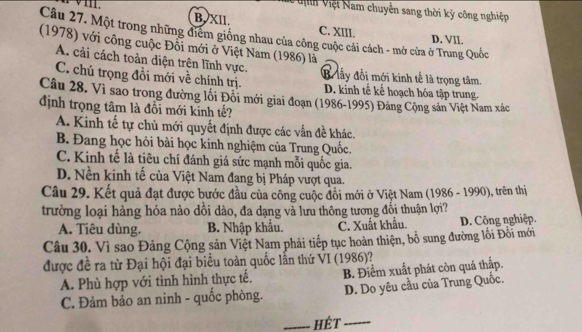 Vể tịh Việt Nam chuyền sang thời kỳ công nghiệp
B, XII. C. XIII.
Câu 27. Một trong những điểm giống nhau của công cuộc cải cách - mở cửa ở Trung Quốc
D. VII.
(1978) với công cuộc Đổi mới ở Việt Nam (1986) là
A. cải cách toàn diện trên lĩnh vực. B. lấy đồi mới kinh tế là trọng tâm.
C. chú trọng đổi mới về chính trị. D. kinh tế kế hoạch hóa tập trung.
Câu 28. Vì sao trong đường lối Đổi mới giai đoạn (1986-1995) Đảng Cộng sản Việt Nam xác
định trọng tâm là đổi mới kinh tế?
A. Kinh tế tự chủ mới quyết định được các vấn đề khác.
B. Đang học hỏi bài học kinh nghiệm của Trung Quốc.
C. Kinh tế là tiêu chí đánh giá sức mạnh mỗi quốc gia.
D. Nền kinh tế của Việt Nam đang bị Pháp vượt qua.
Câu 29. Kết quả đạt được bước đầu của công cuộc đồi mới ở Việt Nam (1986 - 1990), trên thị
trường loại hàng hóa nào dồi dào, đa dạng và lưu thông tương đối thuận lợi?
A. Tiêu dùng. B. Nhập khẩu. C. Xuất khẩu. D. Công nghiệp.
Câu 30. Vì sao Đảng Cộng sản Việt Nam phải tiếp tục hoàn thiện, bồ sung đường lối Đồi mới
được đề ra từ Đại hội đại biểu toàn quốc lần thứ VI (1986)?
A. Phù hợp với tình hình thực tế. B. Điểm xuất phát còn quá thấp.
C. Đảm bảo an ninh - quốc phòng. D. Do yêu cầu của Trung Quốc.
_HÉt_