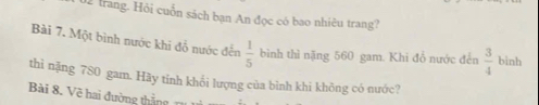 trang. Hỏi cuốn sách bạn An đọc có bao nhiêu trang? 
Bài 7. Một bình nước khi đỗ nước đến  1/5  bình thì nặng 560 gam. Khi đổ nước đến  3/4  binh 
thì nặng 780 gam. Hãy tinh khối lượng của bình khi không có nước? 
Bài 8. Vẽ hai đường thẳng rụ ni