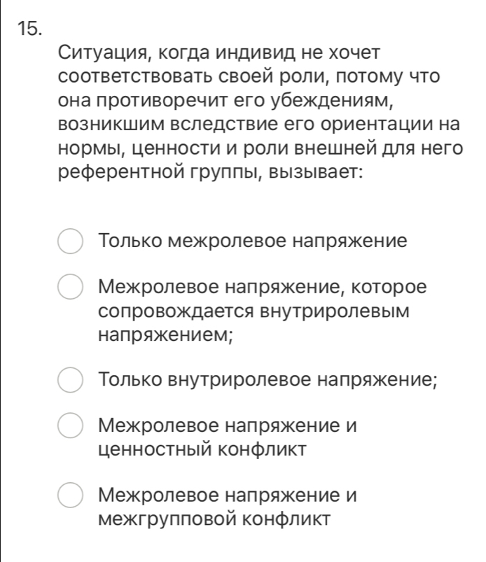 Ситуация, когда индивид не хочет
соответствовать своей роли, потому что
она πротиворечит его убеждениям,
возникшим вследствие его ориентации на
нормы, ценности и роли внешней для него
референтной груππы, вызывает:
Τолько межролевое напряжение
Межролевое налряжение, которое
сопровождается внутриролевым
напряжением;
Τолько внутриролевое напряжение;
Межролевое напряжение и
ценностный конфликт
Межролевое напряжение и
межгруππовой конфликт