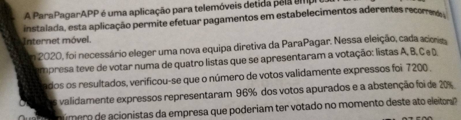 A ParaPagarAPP é uma aplicação para telemóveis detida pela empl 
instalada, esta aplicação permite efetuar pagamentos em estabelecimentos aderentes recorrendo 
Internet móvel. 
Em 2020, foi necessário eleger uma nova equipa diretiva da ParaPagar. Nessa eleição, cada acionista 
empresa teve de votar numa de quatro listas que se apresentaram a votação: listas A, B, Ce D. 
ados os resultados, verificou-se que o número de votos validamente expressos foi 7200. 
s validamente expressos representaram 96% dos votos apurados e a abstenção foi de 20%
é o ú mero de acionistas da empresa que poderiam ter votado no momento deste ato eleitoral ?