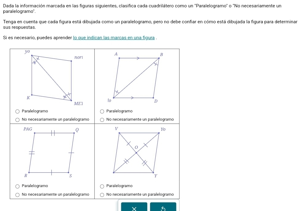 Dada la información marcada en las figuras siguientes, clasifica cada cuadrilátero como un "Paralelogramo" o "No necesariamente un 
paralelogramo". 
Tenga en cuenta que cada figura está dibujada como un paralelogramo, pero no debe confiar en cómo está dibujada la figura para determinar 
sus respuestas. 
Si es necesario, puedes aprender lo que indican las marcas en una figura .