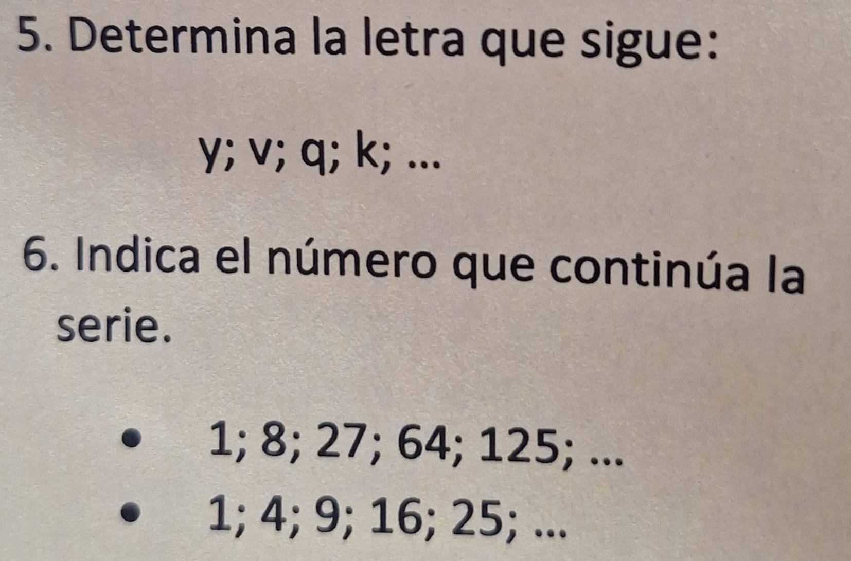 Determina la letra que sigue:
y; v; q; k; ... 
6. Indica el número que continúa la 
serie.
1; 8; 27; 64; 125; ...
1; 4; 9; 16; 25; ...