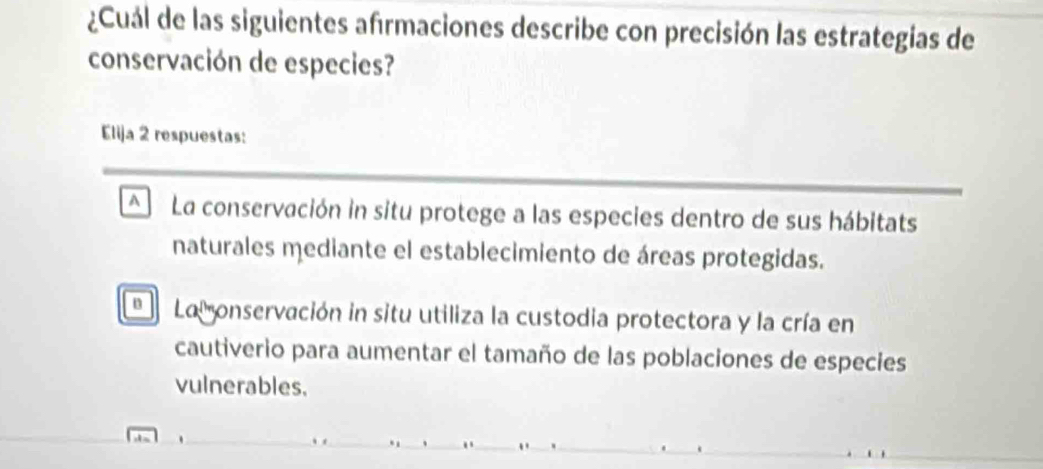 ¿Cuál de las siguientes afrmaciones describe con precisión las estrategias de
conservación de especies?
Elija 2 respuestas:
A La conservación in situ protege a las especies dentro de sus hábitats
naturales mediante el establecimiento de áreas protegidas.
a La onservación in situ utiliza la custodia protectora y la cría en
cautiverio para aumentar el tamaño de las poblaciones de especies
vulnerables.