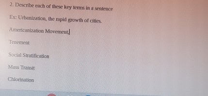 Describe each of these key terms in a sentence 
Ex: Urbanization, the rapid growth of cities. 
Americanization Movement, 
Tenement 
Social Stratification 
Mass Transit 
Chlorination