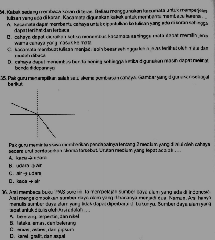 Kakek sedang membaca koran di teras. Beliau menggunakan kacamata untuk memperjelas
tulisan yang ada di koran. Kacamata digunakan kakek untuk membantu membaca karena ....
A. kacamata dapat membantu cahaya untuk dipantulkan ke tulisan yang ada di koran sehingga
dapat terlihat dan terbaca
B. cahaya dapat diuraikan ketika menembus kacamata sehingga mata dapat memilih jenis
warna cahaya yang masuk ke mata
C. kacamata membuat tulisan menjadi lebih besar sehingga lebih jelas terlihat oleh mata dan
mudah dibaca
D. cahaya dapat menembus benda bening sehingga ketika digunakan masih dapat melihat
benda didepannya
35. Pak guru menampilkan salah satu skema pembiasan cahaya. Gambar yang digunakan sebagai
berikut.
Pak guru meminta siswa memberikan pendapatnya tentang 2 medium yang dilalui oleh cahaya
secara urut berdasarkan skema tersebut. Urutan medium yang tepat adalah …...
A. kaca → udara
B. udara → air
C. air → udara
D. kaca →air
36. Arsi membaca buku IPAS sore ini. la mempelajari sumber daya alam yang ada di Indonesia.
Arsi mengelompokkan sumber daya alam yang dibacanya menjadi dua. Namun, Arsi hanya
menulis sumber daya alam yang tidak dapat diperbarui di bukunya. Sumber daya alam yang
tepat untuk ditulis oleh Arsi adalah ....
A. belerang, terpentin, dan nikel
B. lateks, emas, dan belerang
C. emas, asbes, dan gipsum
D. karet, grafit, dan aspal