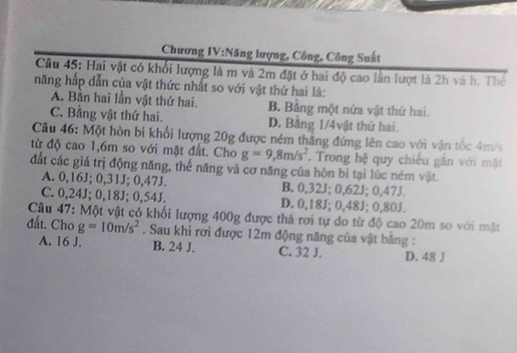 Chương IV:Năng lượng, Công, Công Suất
Câu 45: Hai vật có khối lượng là m và 2m đặt ở hai độ cao lần lượt là 2h và h. Thể
năng hấp dẫn của vật thức nhất so với vật thứ hai là:
A. Bằn hai lần vật thứ hai. B. Bảng một nứa vật thứ hai.
C. Bằng vật thứ hai. D. Bằng 1/4vật thứ hai.
Câu 46: Một hòn bi khối lượng 20g được ném thẳng đứng lên cao với vận tốc 4m/s
từ độ cao 1,6m so với mặt đất. Cho g=9,8m/s^2. Trong hệ quy chiếu gần với mật
đất các giá trị động năng, thế năng và cơ năng của hòn bi tại lúc ném vật.
A. 0,16J; 0,31J; 0,47J. B. 0,32J; 0,62J; 0,47J.
C. 0,24J; 0,18J; 0,54J. D. 0,18J; 0,48J; 0,80J.
Câu 47: Một vật có khối lượng 400g được thả rơi tự do từ độ cao 20m so với mật
đất. Cho g=10m/s^2. Sau khi rơi được 12m động năng của vật bằng :
A. 16 J. B. 24 J. C. 32 J.
D. 48 J