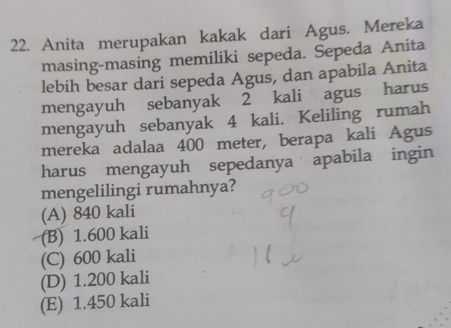 Anita merupakan kakak dari Agus. Mereka
masing-masing memiliki sepeda. Sepeda Anita
lebih besar dari sepeda Agus, dan apabila Anita
mengayuh sebanyak 2 kali agus harus
mengayuh sebanyak 4 kali. Keliling rumah
mereka adalaa 400 meter, berapa kali Agus
harus mengayuh sepedanya apabila ingin
mengelilingi rumahnya?
(A) 840 kali
(B) 1.600 kali
(C) 600 kali
(D) 1.200 kali
(E) 1.450 kali