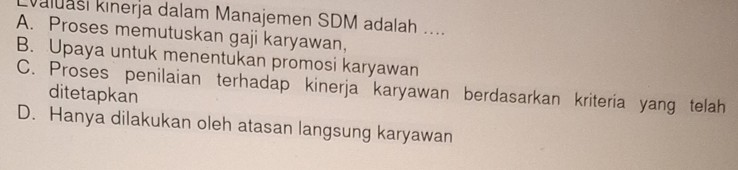 aluası kinerja dalam Manajemen SDM adalah ....
A. Proses memutuskan gaji karyawan,
B. Upaya untuk menentukan promosi karyawan
C. Proses penilaian terhadap kinerja karyawan berdasarkan kriteria yang telah
ditetapkan
D. Hanya dilakukan oleh atasan langsung karyawan