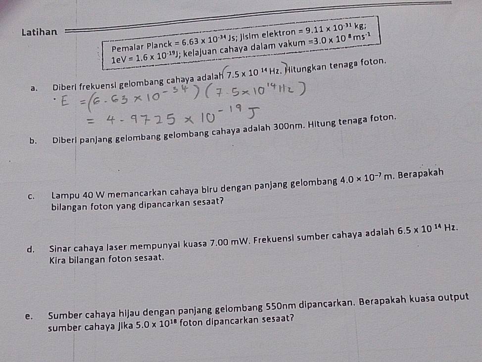 Latihan 
Pemalar Planck k=6.63* 10^(-34)Js; Jlslm elektron =9.11* 10^(-31)kg;
1eV=1.6* 10^(-19)J; kelajuan cahaya dalam vakum =3.0* 10^8ms^(-1)
a. Diberl frekuensI gelombang cahaya adalah 7.5* 10^(14)Hz. Hitungkan tenaga foton. 
b. Diberi panjang gelombang gelombang cahaya adalah 300nm. Hitung tenaga foton. 
c. Lampu 40 W memancarkan cahaya biru dengan panjang gelombang 4.0* 10^(-7)m. Berapakah 
bilangan foton yang dipancarkan sesaat? 
d. Sinar cahaya laser mempunyai kuasa 7.00 mW. Frekuensi sumber cahaya adalah 6.5* 10^(14)Hz. 
Kira bilangan foton sesaat. 
e. Sumber cahaya hijau dengan panjang gelombang 550nm dipançarkan. Berapakah kuaša output 
sumber cahaya Jika 5.0* 10^(18) foton dipancarkan sesaat?