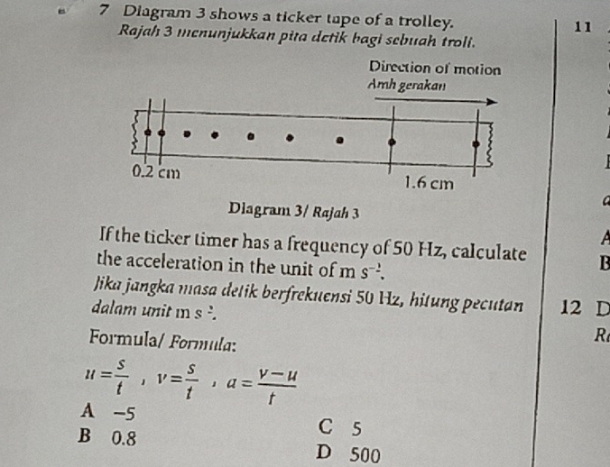 Diagram 3 shows a ticker tape of a trolley.
11
Rajah 3 menunjukkan pita detik bagi sebuah troli.
a
A
If the ticker timer has a frequency of 50 Hz, calculate B
the acceleration in the unit of m S^(-2). 
Jika jangka masa detik berfrekuensi 50 Hz, hitung pecutan 12 D
dalam unit m s '. R
Formula/ Formula:
u= s/t , v= s/t , a= (v-u)/t 
A -5
C 5
B 0.8 D 500