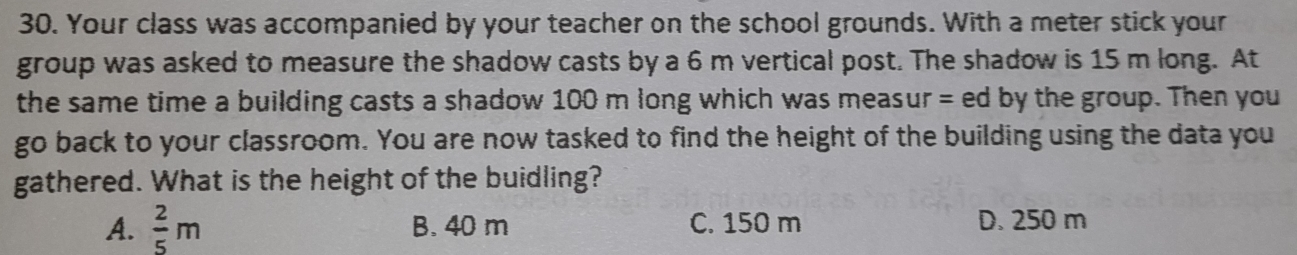 Your class was accompanied by your teacher on the school grounds. With a meter stick your
group was asked to measure the shadow casts by a 6 m vertical post. The shadow is 15 m long. At
the same time a building casts a shadow 100 m long which was measur = ed by the group. Then you
go back to your classroom. You are now tasked to find the height of the building using the data you
gathered. What is the height of the buidling?
A.  2/5 m B. 40 m C. 150 m D. 250 m