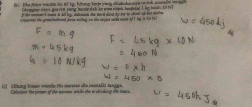 Jike jisim wanits itu 45 kg. hitung kerja yang dilakukannya untuk menaili tangge. 
(Anggap daya graviti yang bertindak ke stas objek berjisim 1 kg iaish 10 N) 
If the women's mas is 45 kg, calculate the mork done by her to climb up the stairs. 
(Assume the granitational force acting on the object with mass of 1 kg (s 10 N) 
(c) Hitung kuasa wanita itu semasa dia menaiki tangga. 
Calestate the power of the woman while she is climbing the statrs.