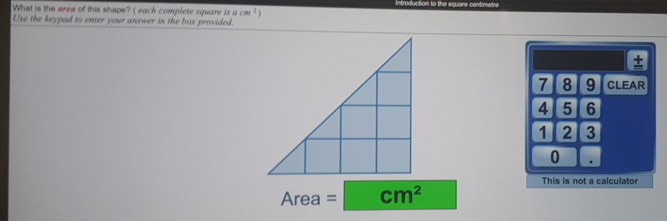 Introduction to the square centimetre
What is the area of this shape? ( each complete square is acm^2 1
Use the keypad to enter your answer in the box provided.
t
7 8 9 CLEAR
4 5 6
1 2 3
0.
This is not a calculator
Area=□ cm^2