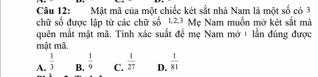 Mật mã của một chiếc két sắt nhà Nam là một số có 3
chữ số được lập từ các chữ số 1, 2, 3 Mẹ Nam muốn mở két sắt mà
quên mất mật mã. Tính xác suất để mẹ Nam mở ¹ lần đúng được
mật mã.
A.  1/3 
B.  1/9 
C.  1/27 
D.  1/81 