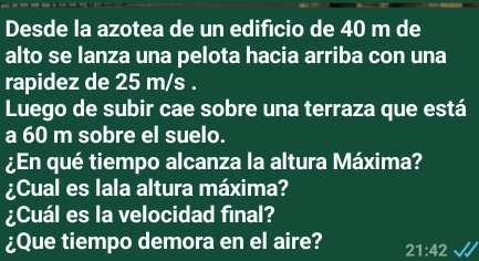 Desde la azotea de un edifício de 40 m de 
alto se lanza una pelota hacia arriba con una 
rapidez de 25 m/s. 
Luego de subir cae sobre una terraza que está 
a 60 m sobre el suelo. 
¿En qué tiempo alcanza la altura Máxima? 
¿Cual es lala altura máxima? 
¿Cuál es la velocidad final? 
¿Que tiempo demora en el aire? 21:42