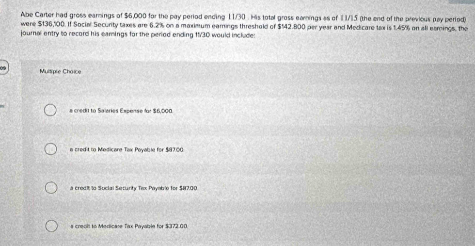 Abe Carter had gross earnings of $6,000 for the pay period ending 11/30. His total gross earnings as of 11/15 (the end of the previous pay period)
were $136,100. If Social Security taxes are 6.2% on a maximum earnings threshold of $142.800 per year and Medicare tax is 1.45% on all earnings, the
journal entry to record his earnings for the period ending 11/30 would include:
Muitiple Choice
a credit to Salaries Expense for $6,000.
a credit to Medicare Tax Payable for $87.00.
a credit to Social Security Tax Payable for $87.00
a credit to Medicare Tax Payable for $372.00