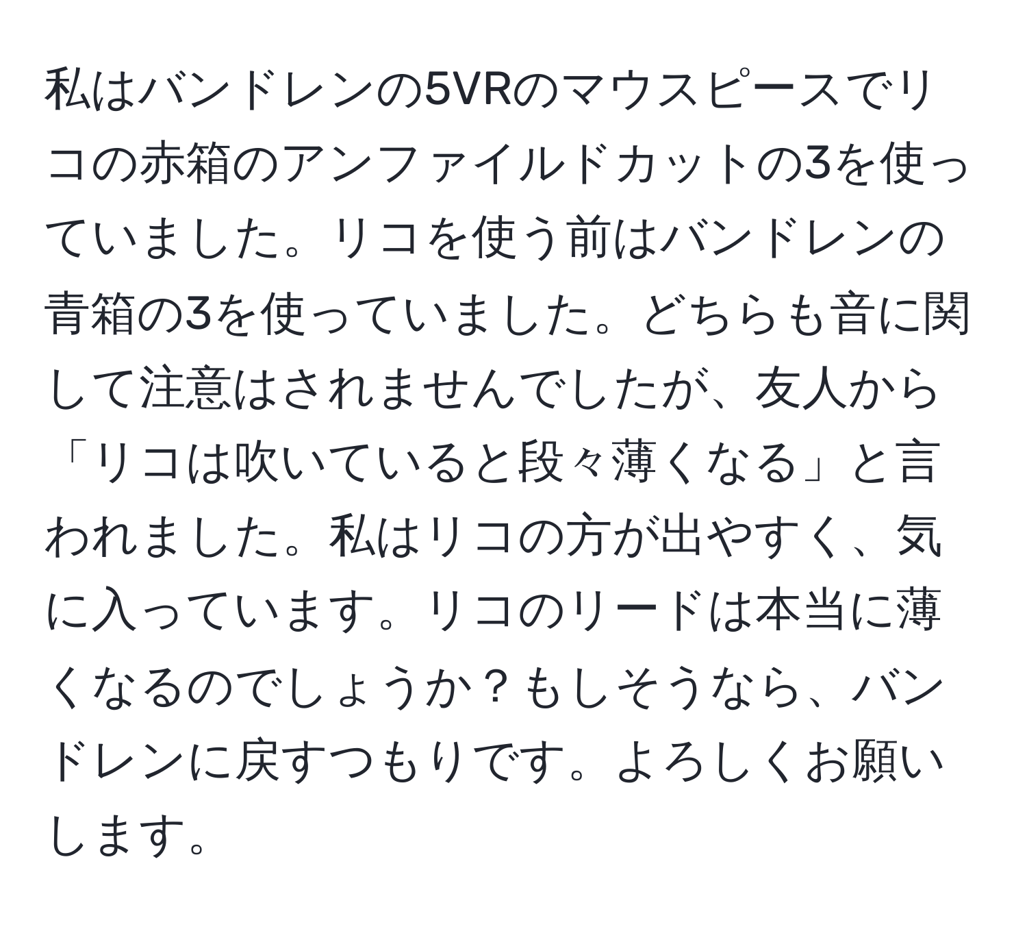 私はバンドレンの5VRのマウスピースでリコの赤箱のアンファイルドカットの3を使っていました。リコを使う前はバンドレンの青箱の3を使っていました。どちらも音に関して注意はされませんでしたが、友人から「リコは吹いていると段々薄くなる」と言われました。私はリコの方が出やすく、気に入っています。リコのリードは本当に薄くなるのでしょうか？もしそうなら、バンドレンに戻すつもりです。よろしくお願いします。