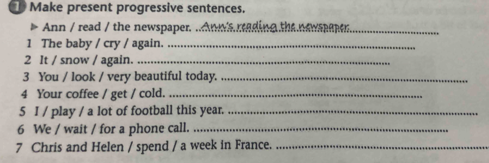 Make present progressive sentences. 
Ann / read / the newspaper. .. 
1 The baby / cry / again._ 
2 It / snow / again._ 
3 You / look / very beautiful today._ 
4 Your coffee / get / cold._ 
5 I / play / a lot of football this year._ 
6 We / wait / for a phone call._ 
7 Chris and Helen / spend / a week in France._