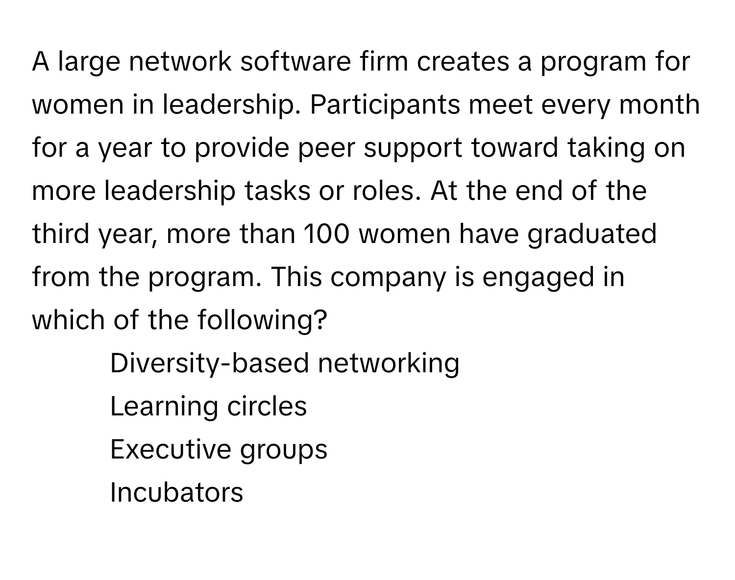 A large network software firm creates a program for women in leadership. Participants meet every month for a year to provide peer support toward taking on more leadership tasks or roles. At the end of the third year, more than 100 women have graduated from the program. This company is engaged in which of the following?

1) Diversity-based networking 
2) Learning circles 
3) Executive groups 
4) Incubators