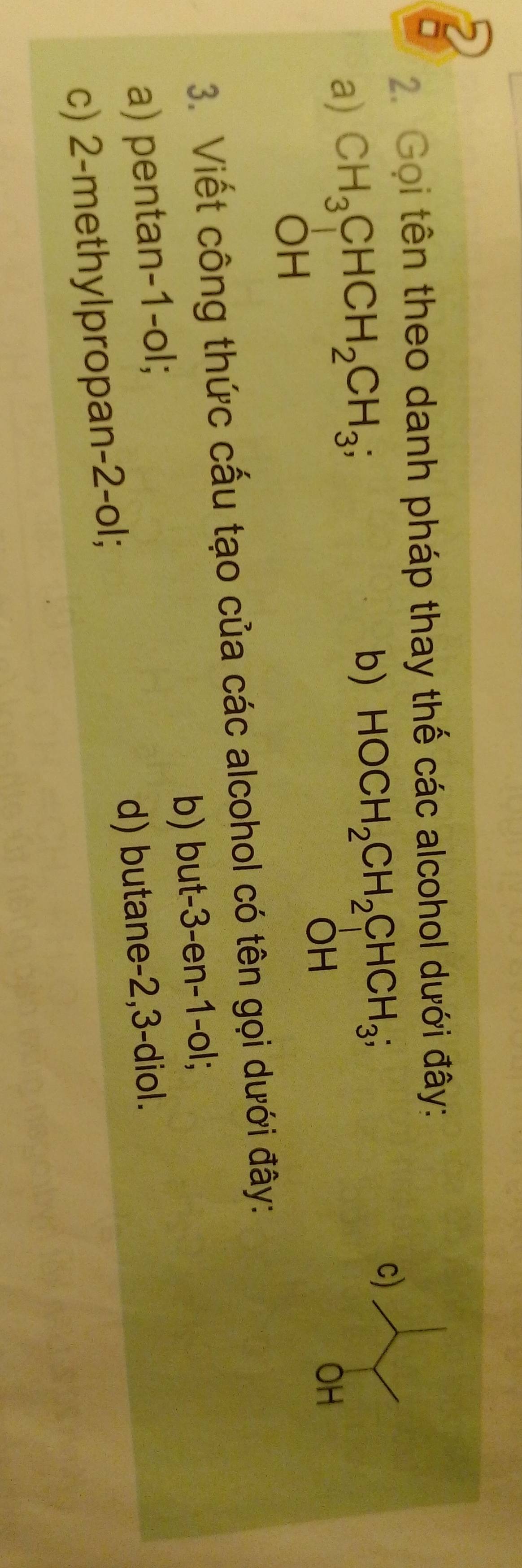 Gọi tên theo danh pháp thay thế các alcohol dưới đây: 
a) CH_3CHCH_2CH_3; b) HOCH_2CH_2CHCH_3; c) 
OH 
OH 
OH 
3. Viết công thức cấu tạo của các alcohol có tên gọi dưới đây: 
a) pentan -1 -ol; b) but -3 -en -1 -ol; 
c) 2 -methylpropan -2 -ol; d) butane -2, 3 -diol.