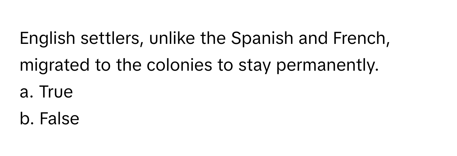 English settlers, unlike the Spanish and French, migrated to the colonies to stay permanently. 

a. True 
b. False