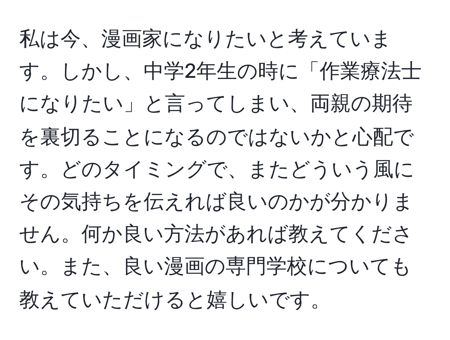 私は今、漫画家になりたいと考えています。しかし、中学2年生の時に「作業療法士になりたい」と言ってしまい、両親の期待を裏切ることになるのではないかと心配です。どのタイミングで、またどういう風にその気持ちを伝えれば良いのかが分かりません。何か良い方法があれば教えてください。また、良い漫画の専門学校についても教えていただけると嬉しいです。