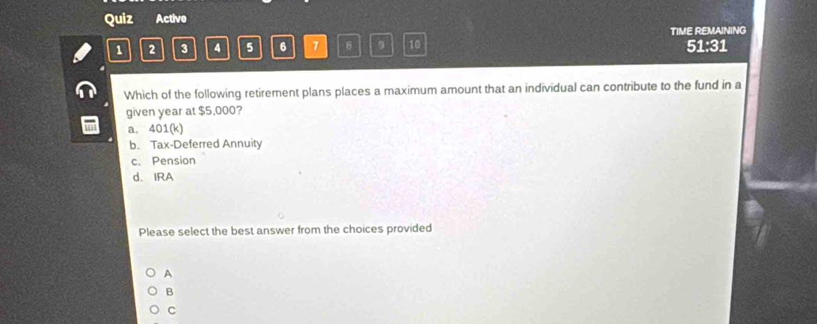 Quiz Active
TIME REMAINING
1 2 3 4 5 6 7 9 10 51:31
Which of the following retirement plans places a maximum amount that an individual can contribute to the fund in a
given year at $5,000?
a. 401 (k)
b. Tax-Deferred Annuity
c. Pension
d. IRA
Please select the best answer from the choices provided
A
B
C