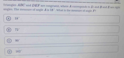 Triangles ABC and DEF are congruent, where A corresponds to D, and B and E are right
angles. The measure of angle A is 18°. What is the measure of angle F?
a 18°
B 72°
a 90°
162°