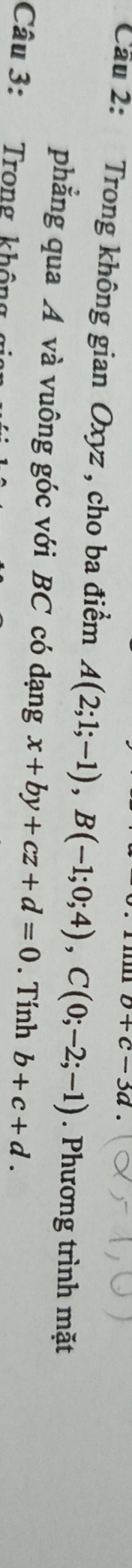 b+c-3d. 
Cầu 2: Trong không gian Oxyz , cho ba điểm A(2;1;-1), B(-1;0;4), C(0;-2;-1). Phương trình mặt 
phẳng qua A và vuông góc với BC có dạng x+by+cz+d=0. Tính b+c+d. 
Câu 3: Trong không