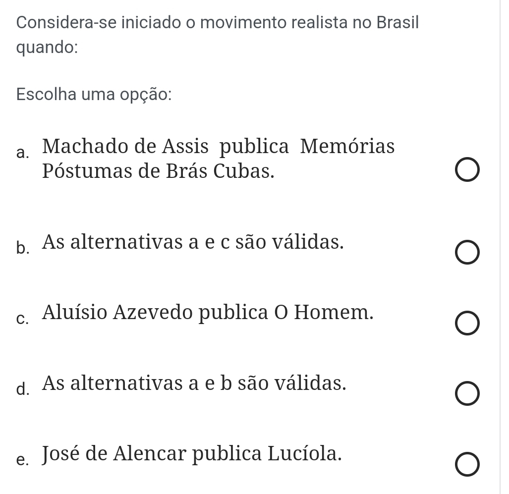 Considera-se iniciado o movimento realista no Brasil
quando:
Escolha uma opção:
a. Machado de Assis publica Memórias
Póstumas de Brás Cubas.
b. As alternativas a e c são válidas.
c. Aluísio Azevedo publica O Homem.
d. As alternativas a e b são válidas.
e. José de Alencar publica Lucíola.