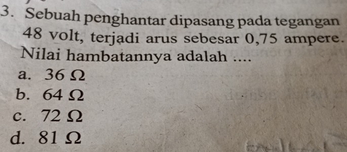 Sebuah penghantar dipasang pada tegangan
48 volt, terjadi arus sebesar 0,75 ampere.
Nilai hambatannya adalah ....
a. 36 Ω
b. 64 Ω
c. 72 Ω
d. 81 Ω