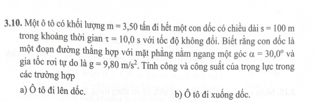 Một ô tô có khối lượng m=3,50 tấn đi hết một con dốc có chiều dài s=100m
trong khoảng thời gian tau =10,0s với tốc độ không đổi. Biết rằng con dốc là
một đoạn đường thắng hợp với mặt phẳng nằm ngang một góc alpha =30,0° và
gia tốc rơi tự do là g=9,80m/s^2. Tính công và công suất của trọng lực trong
các trường hợp
a) Ô tô đi lên đốc. b) Ô tô đi xuống dốc.