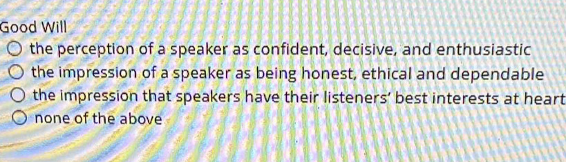 Good Will
the perception of a speaker as confident, decisive, and enthusiastic
the impression of a speaker as being honest, ethical and dependable
the impression that speakers have their listeners’ best interests at heart
none of the above