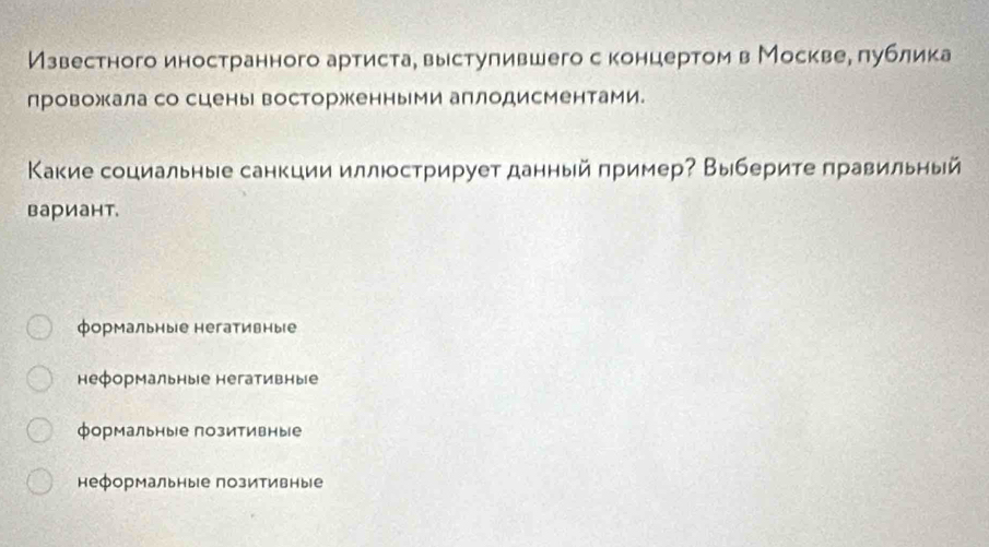 Известного иностранного артистае вырстулившего с концертом в Москвее πублика
провожала со сцены восторжкенными аплодисментами.
Κакие социальные санкции иллюстрирует данный πример? Выберите правильный
вариант.
формальные негативные
неформальные негативные
формальные позитивные
неформальныίе позитивные