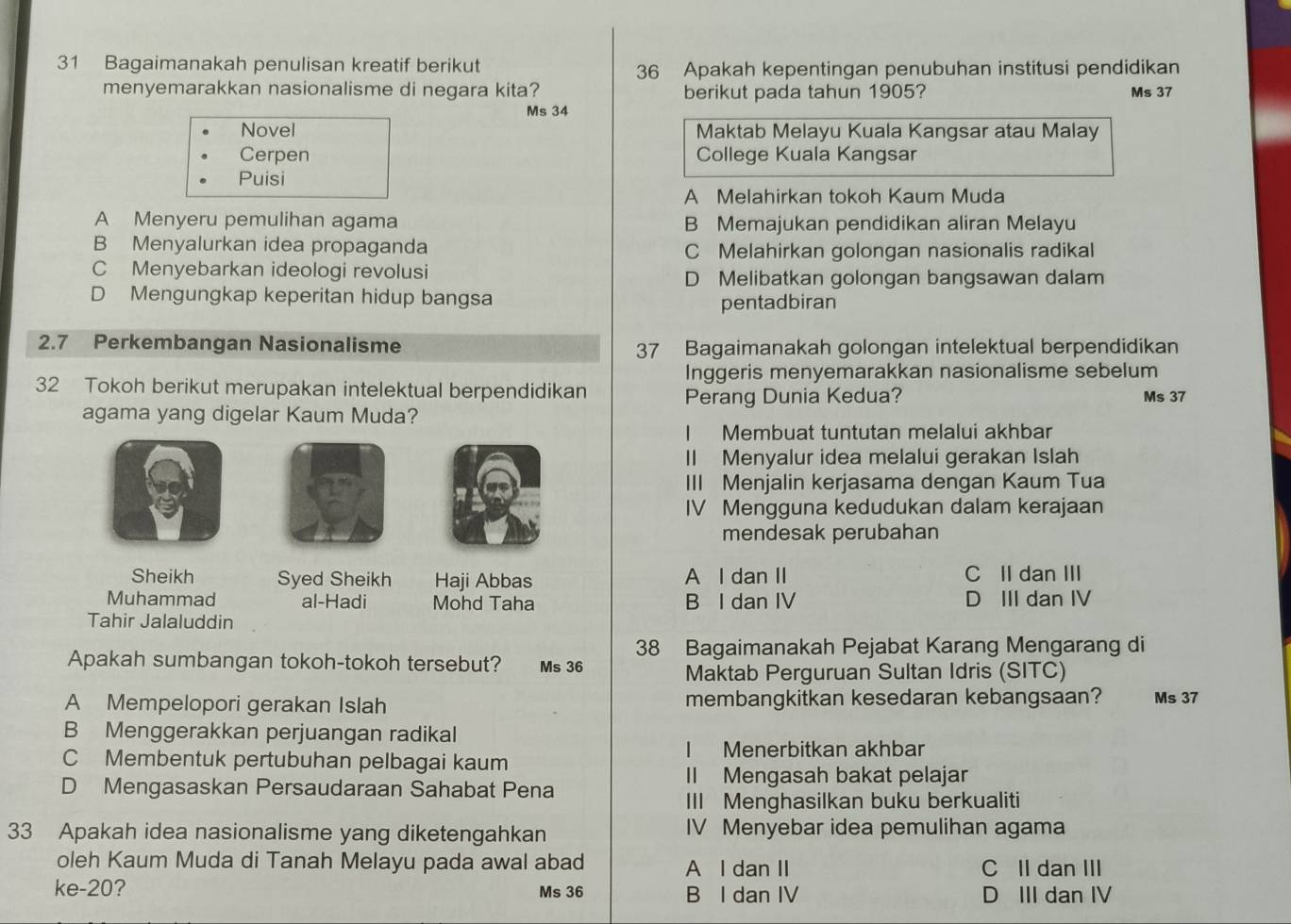 Bagaimanakah penulisan kreatif berikut 36 Apakah kepentingan penubuhan institusi pendidikan
menyemarakkan nasionalisme di negara kita? berikut pada tahun 1905? Ms 37
Ms 34
Novel Maktab Melayu Kuala Kangsar atau Malay
Cerpen College Kuala Kangsar
Puisi
A Melahirkan tokoh Kaum Muda
A Menyeru pemulihan agama B Memajukan pendidikan aliran Melayu
B Menyalurkan idea propaganda C Melahirkan golongan nasionalis radikal
C Menyebarkan ideologi revolusi
D Melibatkan golongan bangsawan dalam
D Mengungkap keperitan hidup bangsa
pentadbiran
2.7 Perkembangan Nasionalisme 37 Bagaimanakah golongan intelektual berpendidikan
Inggeris menyemarakkan nasionalisme sebelum
32 Tokoh berikut merupakan intelektual berpendidikan Ms 37
Perang Dunia Kedua?
agama yang digelar Kaum Muda?
I Membuat tuntutan melalui akhbar
II Menyalur idea melalui gerakan Islah
III Menjalin kerjasama dengan Kaum Tua
IV Mengguna kedudukan dalam kerajaan
mendesak perubahan
Sheikh Syed Sheikh Haji Abbas A l dan II C II dan III
Muhammad al-Hadi Mohd Taha B I dan IV D III dan IV
Tahir Jalaluddin
38 Bagaimanakah Pejabat Karang Mengarang di
Apakah sumbangan tokoh-tokoh tersebut? Ms 36
Maktab Perguruan Sultan Idris (SITC)
A Mempelopori gerakan Islah membangkitkan kesedaran kebangsaan? Ms 37
B Menggerakkan perjuangan radikal
I Menerbitkan akhbar
C Membentuk pertubuhan pelbagai kaum
II Mengasah bakat pelajar
D Mengasaskan Persaudaraan Sahabat Pena
III Menghasilkan buku berkualiti
33 Apakah idea nasionalisme yang diketengahkan IV Menyebar idea pemulihan agama
oleh Kaum Muda di Tanah Melayu pada awal abad A I dan II C II dan III
ke-20? Ms 36 B I dan IV D III dan IV