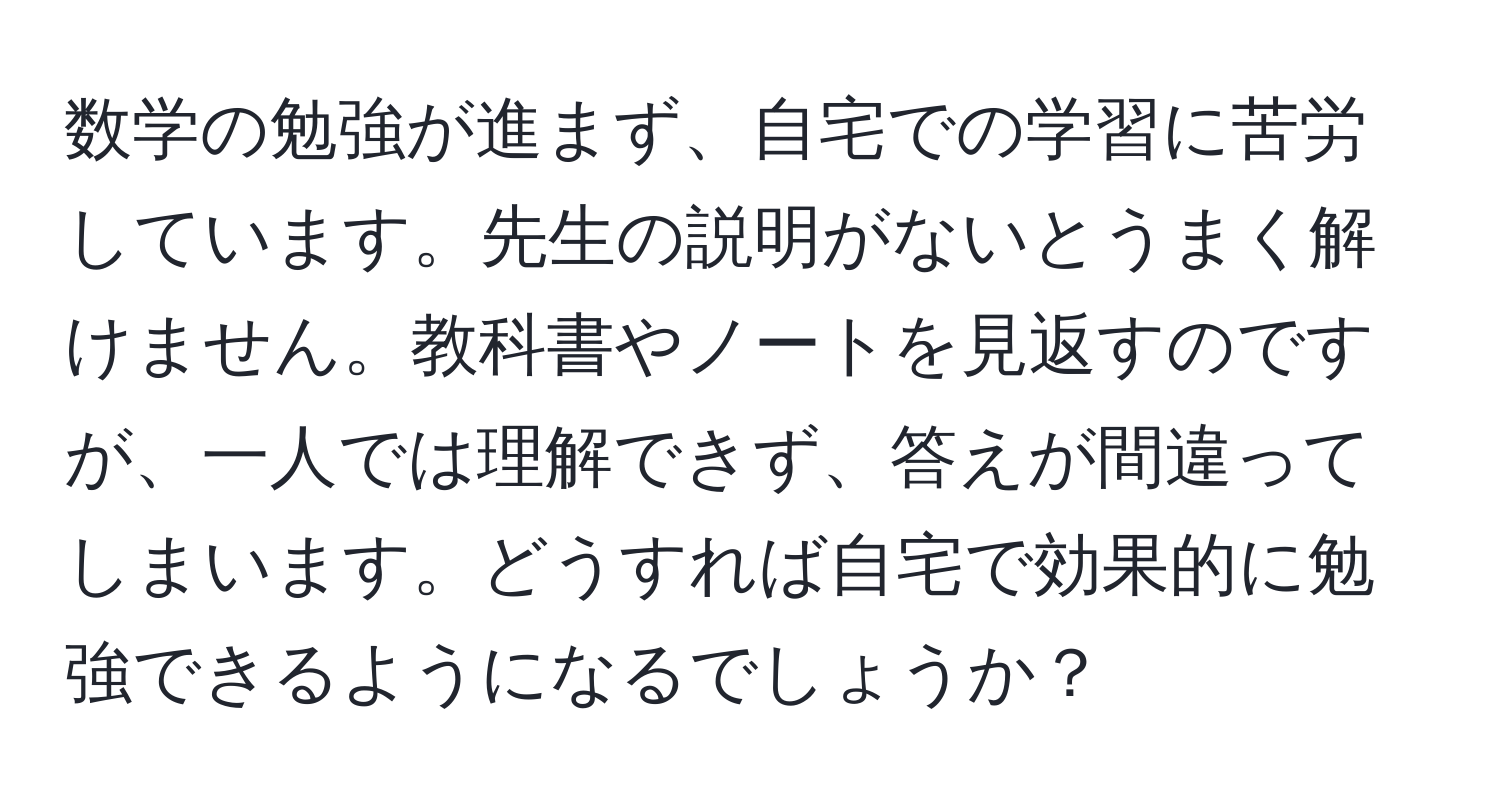 数学の勉強が進まず、自宅での学習に苦労しています。先生の説明がないとうまく解けません。教科書やノートを見返すのですが、一人では理解できず、答えが間違ってしまいます。どうすれば自宅で効果的に勉強できるようになるでしょうか？