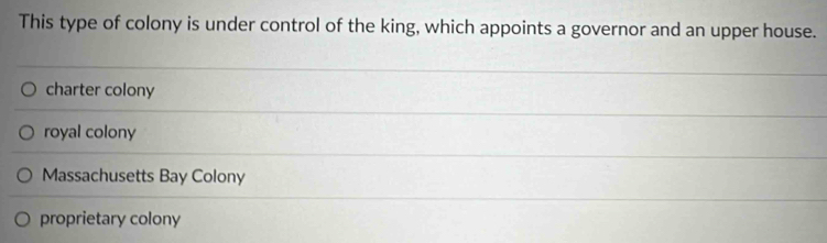 This type of colony is under control of the king, which appoints a governor and an upper house.
charter colony
royal colony
Massachusetts Bay Colony
proprietary colony