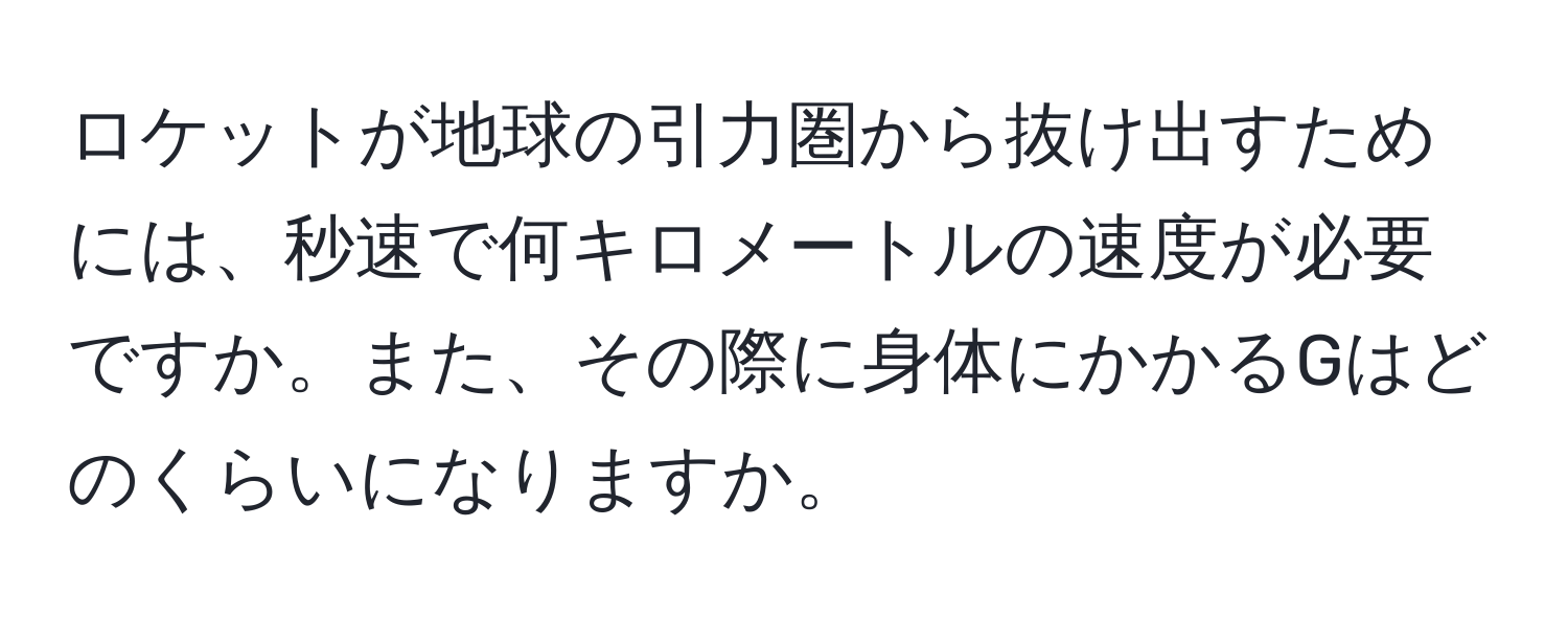 ロケットが地球の引力圏から抜け出すためには、秒速で何キロメートルの速度が必要ですか。また、その際に身体にかかるGはどのくらいになりますか。