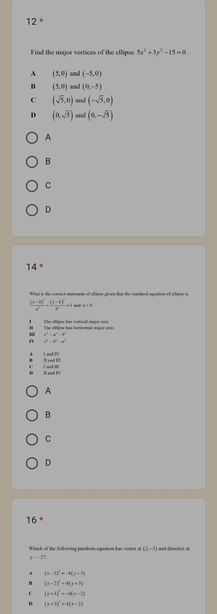 12^* 
Find the major vertices of the ellipse 5x^2+3y^2-15=0.
A (5,0) and (-5,0)
B (5,0) and (0,-5)
C (sqrt(5),0) and (-sqrt(5),0)
D (0,sqrt(5)) and (0,-sqrt(5))
A
B
C
D
14^*
What is the correct statement of ellipse given that the standard equation of ellipse is
frac (x-h)^2a^2+frac (y-k)^2b^2=1 l and a> b.
I The ellipse has vertical major axis
II The ellipse has horizontal major axis
III c^2=a^2-b^2
IV c^2=b^2-a^2
A IandIV
B IIandIII
IandIII 
A
B
C
D
16^*
Which of the following parabola equation has vertex at (2,-3) and directrix at
y=-2?
A (x-2)^2=-4(y+3)
B (x-2)^2=4(y+3)
C (y+3)^2=-4(x-2)
D (y+3)^2=4(x-2)