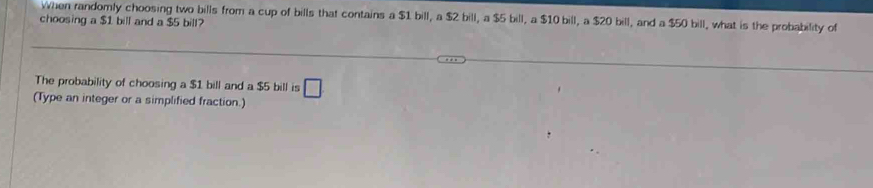 When randomly choosing two bills from a cup of bills that contains a $1 bill, a $2 bill, a $5 bill, a $10 bill, a $20 bill, and a $50 bill, what is the probability of 
choosing a $1 bill and a $5 bill? 
The probability of choosing a $1 bill and a $5 bill is □ 
(Type an integer or a simplified fraction.)