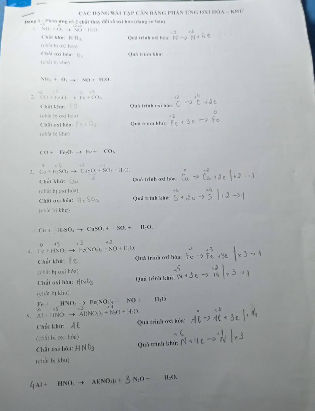 Các đạng bài tạp cân bảng phản ứng oxi hóa - khứ
Dạng 1 : Phán ứng có 2 chất thay đổi số oxi hóa (dạng cơ bản)
1. NH_3+O_2to NO+H_2O.
Chất khữ: NH_3 Quá trình oxi h h6a:^-3Nto^(+4)N+5e
(chắt bị oxi hóa)
Chất oxi hóa: O_c
Quá trình khứ
(chất bị khu)
NH_3+O_2to NO+H_2O.
□  0+4
2. CO+Fe_2O_1to Fe+CO_2,
Chất khử: Quá trình oxi hóa:
(chát bị oxi hóa)
Chất oxi hỏa: Fe_2D_3 Quá trình khử:
(chất bị khư)
CO+Fe_2O_3to Fe+CO_2.
3. Cu+H_2SO_4 to CuSO_4+SO_2+H_2O.
Chất khữ:  Quá trình oxi hóa:
(chāt bị oxi hóa)
Chất oxi hóa: Quá trình khử:
(chất bị khư)
Cu+H_2SO_4 to CuSO_4+SO_2+ H_2O.
4. Fe+HNO_3 Fe(NO_3)_3+NO+H_2O.
Chất khử:  Quá trình oxi hóa:
(chất bị oxi hóa)
Chất oxi hóa: HNO_3 Quá trình khử:
(chất bị khư)
Fe+_ HNO_3to Fe(NO_3)_3+NO+ H_2O
5. Al+HNO_3to Al(NO_3)_3+N_2O+H_2O. o 1
Chất khử: AC Quá trình oxi hóa:
(chất bị oxi hóa)
Chất oxi hóa: H N O3 Quá trình khử:
(chất bị khử)
4Al + HNO₃ → Al(NO₃)₃ + 3 N₂O + H_2O.