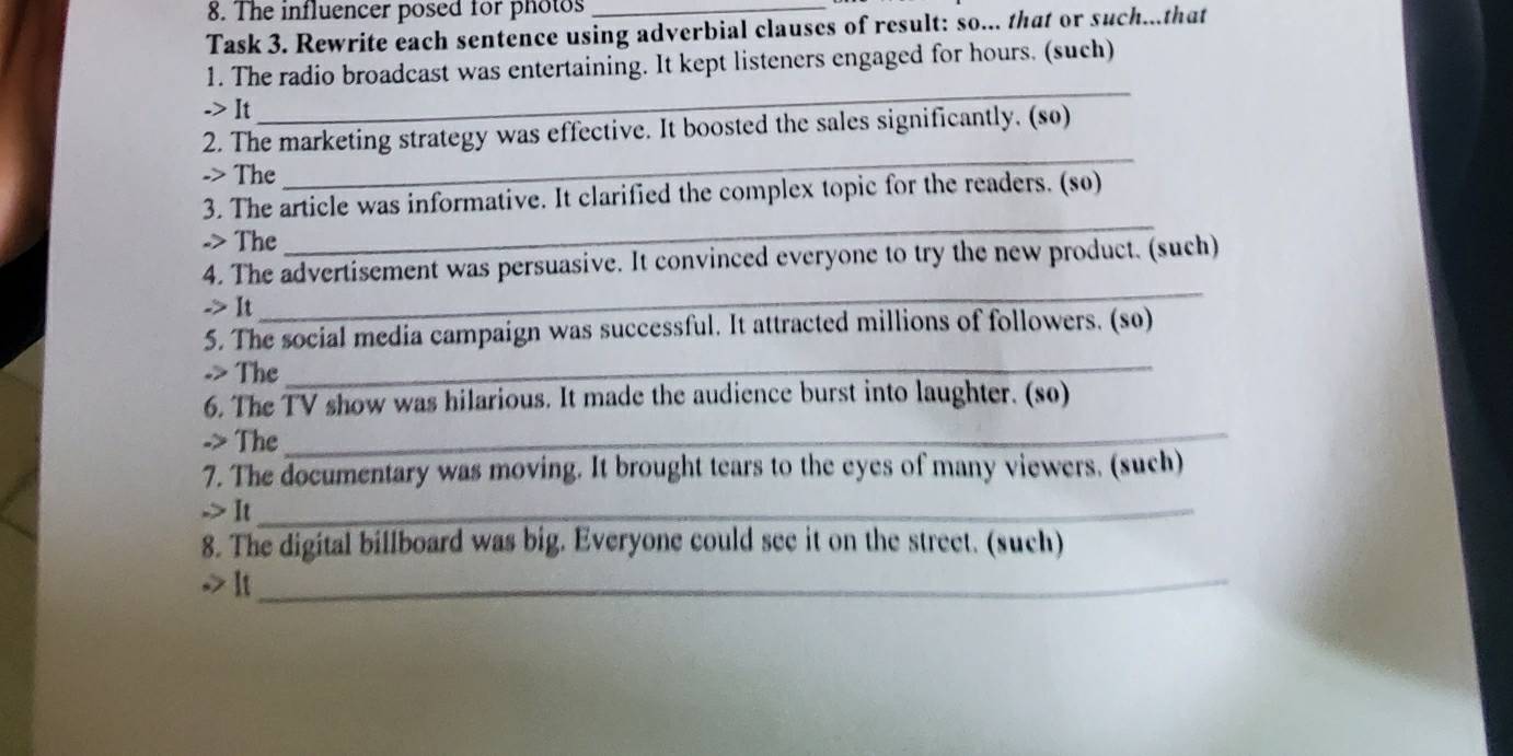 The influencer posed for photos_ 
Task 3. Rewrite each sentence using adverbial clauses of result: so... that or such...that 
1. The radio broadcast was entertaining. It kept listeners engaged for hours. (such) 
-> It 
_ 
2. The marketing strategy was effective. It boosted the sales significantly. (so) 
-> The 
_ 
3. The article was informative. It clarified the complex topic for the readers. (so) 
-> The 
_ 
4. The advertisement was persuasive. It convinced everyone to try the new product. (such) 
-> It 
_ 
5. The social media campaign was successful. It attracted millions of followers. (so) 
-> The_ 
_ 
6. The TV show was hilarious. It made the audience burst into laughter. (so) 
-> The 
7. The documentary was moving. It brought tears to the eyes of many viewers. (such) 
-> It_ 
8. The digital billboard was big. Everyone could see it on the street. (such) 
-> It_