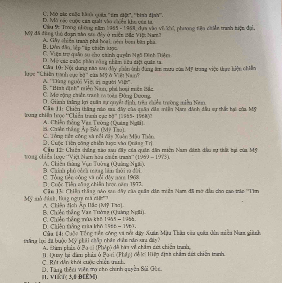 C. Mở các cuộc hành quân “tìm diệt”, “bình định”.
D. Mở các cuộc cản quét vào chiến khu của ta.
Câu 9: Trong những năm 1965 - 1968, dựa vào vũ khí, phương tiện chiến tranh hiện đại,
Mỹ đã dùng thủ đoạn nào sau đây ở miền Bắc Việt Nam?
A. Gây chiến tranh phá hoại, ném bom bắn phá.
B. Dồn dân, lập “ấp chiến lược.
C. Viện trợ quân sự cho chính quyển Ngô Đình Diệm.
D. Mở các cuộc phản công nhằm tiêu diệt quân ta.
Câu 10: Nội dung nào sau đây phản ánh đúng âm mưu của Mỹ trong việc thực hiện chiến
lược “Chiến tranh cục bhat Q'' * của Mỹ ở Việt Nam?
A. “Dùng người Việt trị người Việt”.
B. “Bình định” miền Nam, phá hoại miền Bắc.
C. Mở rộng chiến tranh ra toàn Đông Dương.
D. Giành thắng lợi quân sự quyết định, trên chiến trường miền Nam.
Câu 11: Chiến thắng nào sau đây của quân dân miền Nam đánh dấu sự thất bại của Mỹ
trong chiến lược “Chiến tranh cục bộ” (1965- 1968)?
A. Chiến thắng Vạn Tường (Quảng Ngãi).
B. Chiến thắng Ấp Bắc (Mỹ Tho).
C. Tổng tiến công và nổi dậy Xuân Mậu Thân.
D. Cuộc Tiến công chiến lược vào Quảng Trị.
Câu 12: Chiến thắng nào sau đây của quân dân miền Nam đánh dấu sự thất bại của Mỹ
trong chiến lược “Việt Nam hóa chiến tranh” (1969 - 1973).
A. Chiến thắng Vạn Tường (Quảng Ngãi).
B. Chính phủ cách mạng lâm thời ra đời.
C. Tổng tiến công và nổi dậy năm 1968.
D. Cuộc Tiến công chiến lược năm 1972.
Câu 13: Chiến thắng nào sau đây của quân dân miền Nam đã mở đầu cho cao trào 'Tìm
Mỹ mà đánh, lùng ngụy mà diệt''?
A. Chiến dịch Ấp Bắc (Mỹ Tho).
B. Chiến thắng Vạn Tường (Quảng Ngãi).
C. Chiến thắng mùa khô 1965 - 1966.
D. Chiến thắng mùa khô 1966 - 1967.
Câu 14: Cuộc Tổng tiến công và nổi dậy Xuân Mậu Thân của quân dân miền Nam giành
thắng lợi đã buộc Mỹ phải chấp nhận điều nào sau đây?
A. Đàm phán ở Pa-ri (Pháp) để bàn về chẩm dứt chiến tranh,
B. Quay lại đàm phán ở Pa-ri (Pháp) để kí Hiệp định chẩm dứt chiến tranh.
C. Rút dần khỏi cuộc chiến tranh.
D. Tăng thêm viện trợ cho chính quyền Sài Gòn.
II. VIÉT( 3,0 đIÉΜ)
